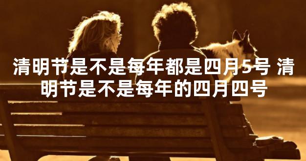 清明节是不是每年都是四月5号 清明节是不是每年的四
